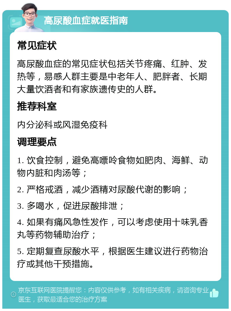 高尿酸血症就医指南 常见症状 高尿酸血症的常见症状包括关节疼痛、红肿、发热等，易感人群主要是中老年人、肥胖者、长期大量饮酒者和有家族遗传史的人群。 推荐科室 内分泌科或风湿免疫科 调理要点 1. 饮食控制，避免高嘌呤食物如肥肉、海鲜、动物内脏和肉汤等； 2. 严格戒酒，减少酒精对尿酸代谢的影响； 3. 多喝水，促进尿酸排泄； 4. 如果有痛风急性发作，可以考虑使用十味乳香丸等药物辅助治疗； 5. 定期复查尿酸水平，根据医生建议进行药物治疗或其他干预措施。