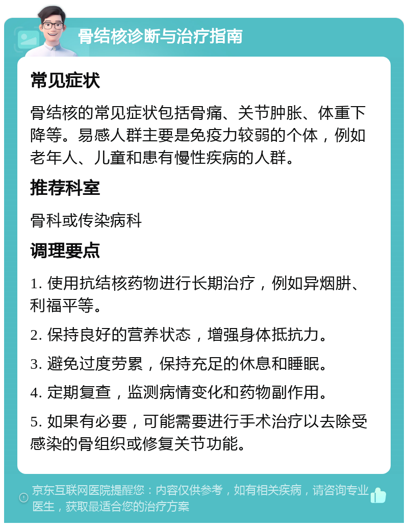 骨结核诊断与治疗指南 常见症状 骨结核的常见症状包括骨痛、关节肿胀、体重下降等。易感人群主要是免疫力较弱的个体，例如老年人、儿童和患有慢性疾病的人群。 推荐科室 骨科或传染病科 调理要点 1. 使用抗结核药物进行长期治疗，例如异烟肼、利福平等。 2. 保持良好的营养状态，增强身体抵抗力。 3. 避免过度劳累，保持充足的休息和睡眠。 4. 定期复查，监测病情变化和药物副作用。 5. 如果有必要，可能需要进行手术治疗以去除受感染的骨组织或修复关节功能。