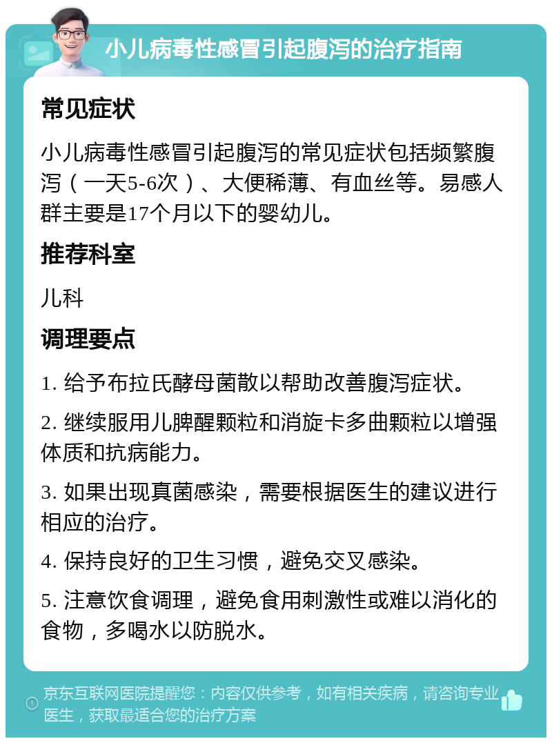 小儿病毒性感冒引起腹泻的治疗指南 常见症状 小儿病毒性感冒引起腹泻的常见症状包括频繁腹泻（一天5-6次）、大便稀薄、有血丝等。易感人群主要是17个月以下的婴幼儿。 推荐科室 儿科 调理要点 1. 给予布拉氏酵母菌散以帮助改善腹泻症状。 2. 继续服用儿脾醒颗粒和消旋卡多曲颗粒以增强体质和抗病能力。 3. 如果出现真菌感染，需要根据医生的建议进行相应的治疗。 4. 保持良好的卫生习惯，避免交叉感染。 5. 注意饮食调理，避免食用刺激性或难以消化的食物，多喝水以防脱水。