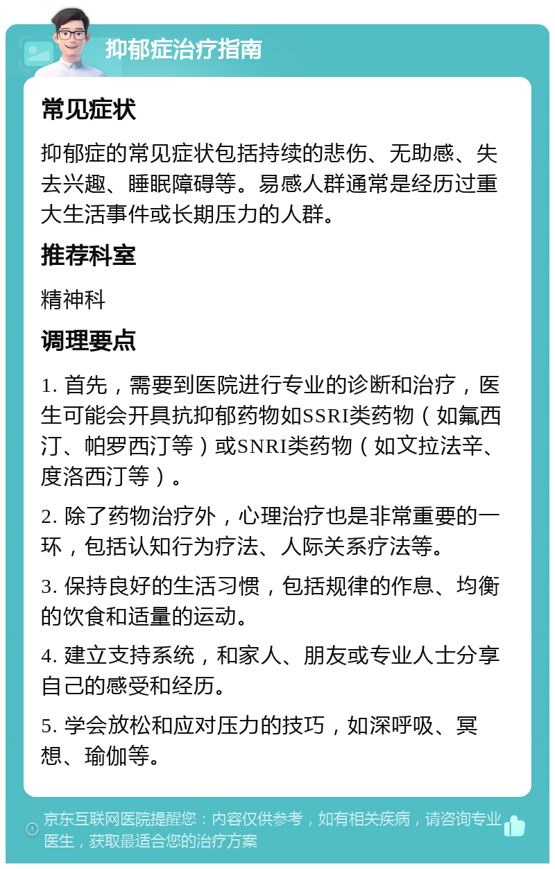 抑郁症治疗指南 常见症状 抑郁症的常见症状包括持续的悲伤、无助感、失去兴趣、睡眠障碍等。易感人群通常是经历过重大生活事件或长期压力的人群。 推荐科室 精神科 调理要点 1. 首先，需要到医院进行专业的诊断和治疗，医生可能会开具抗抑郁药物如SSRI类药物（如氟西汀、帕罗西汀等）或SNRI类药物（如文拉法辛、度洛西汀等）。 2. 除了药物治疗外，心理治疗也是非常重要的一环，包括认知行为疗法、人际关系疗法等。 3. 保持良好的生活习惯，包括规律的作息、均衡的饮食和适量的运动。 4. 建立支持系统，和家人、朋友或专业人士分享自己的感受和经历。 5. 学会放松和应对压力的技巧，如深呼吸、冥想、瑜伽等。