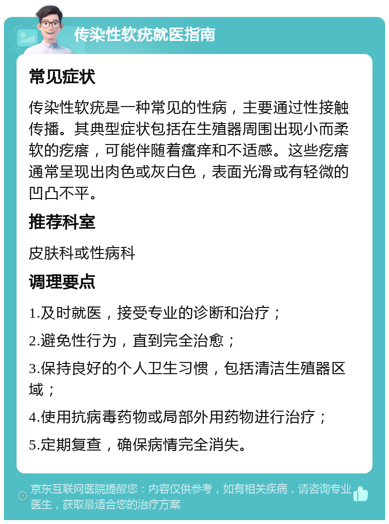 传染性软疣就医指南 常见症状 传染性软疣是一种常见的性病，主要通过性接触传播。其典型症状包括在生殖器周围出现小而柔软的疙瘩，可能伴随着瘙痒和不适感。这些疙瘩通常呈现出肉色或灰白色，表面光滑或有轻微的凹凸不平。 推荐科室 皮肤科或性病科 调理要点 1.及时就医，接受专业的诊断和治疗； 2.避免性行为，直到完全治愈； 3.保持良好的个人卫生习惯，包括清洁生殖器区域； 4.使用抗病毒药物或局部外用药物进行治疗； 5.定期复查，确保病情完全消失。