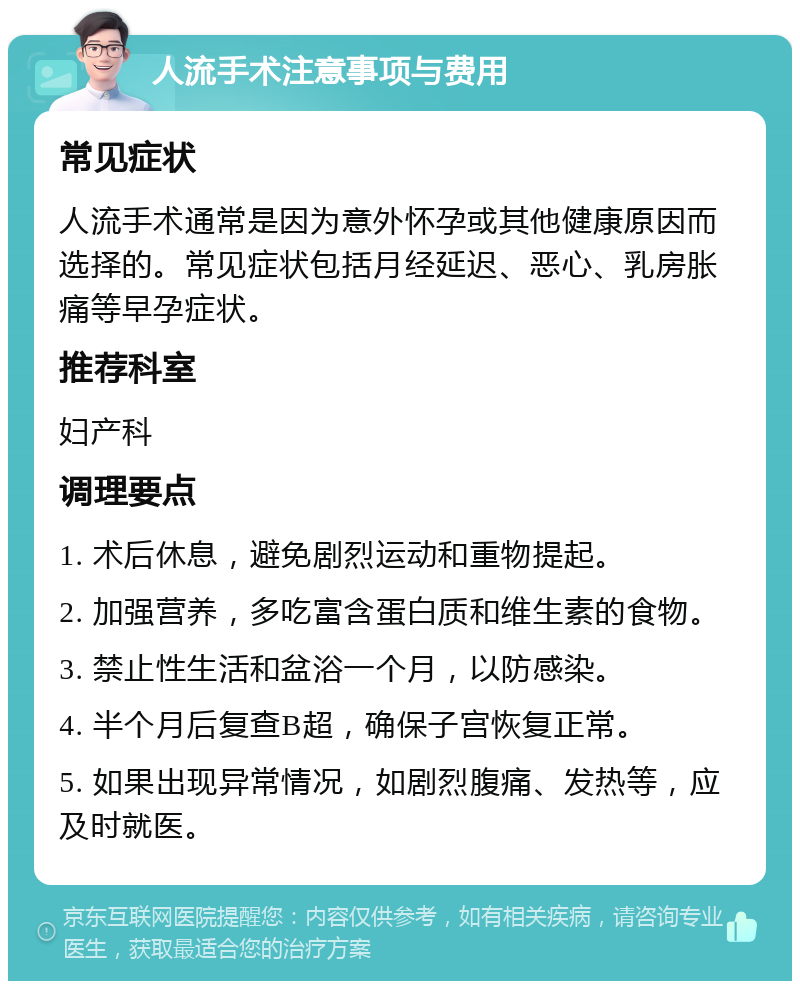 人流手术注意事项与费用 常见症状 人流手术通常是因为意外怀孕或其他健康原因而选择的。常见症状包括月经延迟、恶心、乳房胀痛等早孕症状。 推荐科室 妇产科 调理要点 1. 术后休息，避免剧烈运动和重物提起。 2. 加强营养，多吃富含蛋白质和维生素的食物。 3. 禁止性生活和盆浴一个月，以防感染。 4. 半个月后复查B超，确保子宫恢复正常。 5. 如果出现异常情况，如剧烈腹痛、发热等，应及时就医。