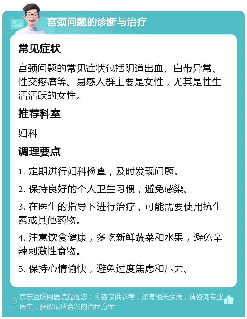 宫颈问题的诊断与治疗 常见症状 宫颈问题的常见症状包括阴道出血、白带异常、性交疼痛等。易感人群主要是女性，尤其是性生活活跃的女性。 推荐科室 妇科 调理要点 1. 定期进行妇科检查，及时发现问题。 2. 保持良好的个人卫生习惯，避免感染。 3. 在医生的指导下进行治疗，可能需要使用抗生素或其他药物。 4. 注意饮食健康，多吃新鲜蔬菜和水果，避免辛辣刺激性食物。 5. 保持心情愉快，避免过度焦虑和压力。