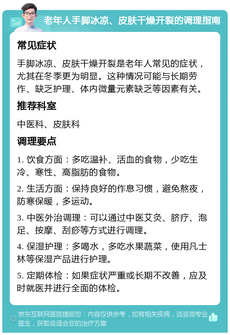 老年人手脚冰凉、皮肤干燥开裂的调理指南 常见症状 手脚冰凉、皮肤干燥开裂是老年人常见的症状，尤其在冬季更为明显。这种情况可能与长期劳作、缺乏护理、体内微量元素缺乏等因素有关。 推荐科室 中医科、皮肤科 调理要点 1. 饮食方面：多吃温补、活血的食物，少吃生冷、寒性、高脂肪的食物。 2. 生活方面：保持良好的作息习惯，避免熬夜，防寒保暖，多运动。 3. 中医外治调理：可以通过中医艾灸、脐疗、泡足、按摩、刮痧等方式进行调理。 4. 保湿护理：多喝水，多吃水果蔬菜，使用凡士林等保湿产品进行护理。 5. 定期体检：如果症状严重或长期不改善，应及时就医并进行全面的体检。