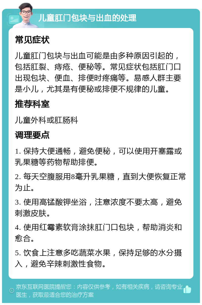 儿童肛门包块与出血的处理 常见症状 儿童肛门包块与出血可能是由多种原因引起的，包括肛裂、痔疮、便秘等。常见症状包括肛门口出现包块、便血、排便时疼痛等。易感人群主要是小儿，尤其是有便秘或排便不规律的儿童。 推荐科室 儿童外科或肛肠科 调理要点 1. 保持大便通畅，避免便秘，可以使用开塞露或乳果糖等药物帮助排便。 2. 每天空腹服用8毫升乳果糖，直到大便恢复正常为止。 3. 使用高锰酸钾坐浴，注意浓度不要太高，避免刺激皮肤。 4. 使用红霉素软膏涂抹肛门口包块，帮助消炎和愈合。 5. 饮食上注意多吃蔬菜水果，保持足够的水分摄入，避免辛辣刺激性食物。