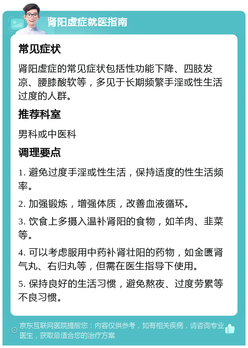 肾阳虚症就医指南 常见症状 肾阳虚症的常见症状包括性功能下降、四肢发凉、腰膝酸软等，多见于长期频繁手淫或性生活过度的人群。 推荐科室 男科或中医科 调理要点 1. 避免过度手淫或性生活，保持适度的性生活频率。 2. 加强锻炼，增强体质，改善血液循环。 3. 饮食上多摄入温补肾阳的食物，如羊肉、韭菜等。 4. 可以考虑服用中药补肾壮阳的药物，如金匮肾气丸、右归丸等，但需在医生指导下使用。 5. 保持良好的生活习惯，避免熬夜、过度劳累等不良习惯。