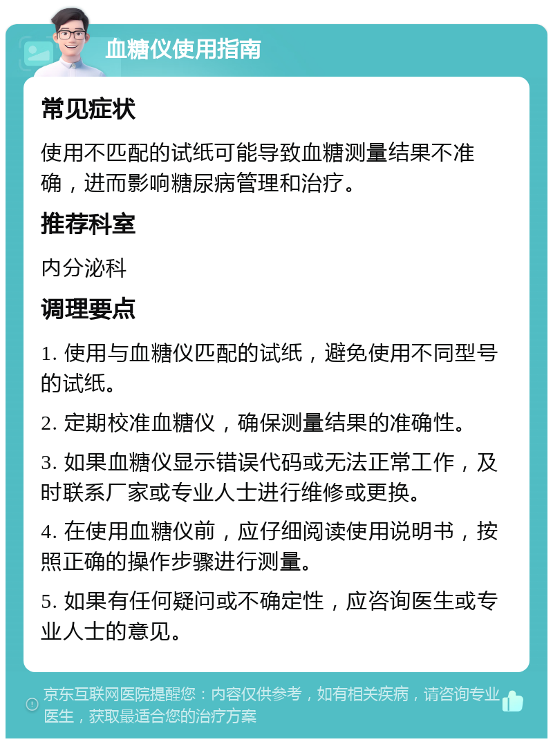 血糖仪使用指南 常见症状 使用不匹配的试纸可能导致血糖测量结果不准确，进而影响糖尿病管理和治疗。 推荐科室 内分泌科 调理要点 1. 使用与血糖仪匹配的试纸，避免使用不同型号的试纸。 2. 定期校准血糖仪，确保测量结果的准确性。 3. 如果血糖仪显示错误代码或无法正常工作，及时联系厂家或专业人士进行维修或更换。 4. 在使用血糖仪前，应仔细阅读使用说明书，按照正确的操作步骤进行测量。 5. 如果有任何疑问或不确定性，应咨询医生或专业人士的意见。