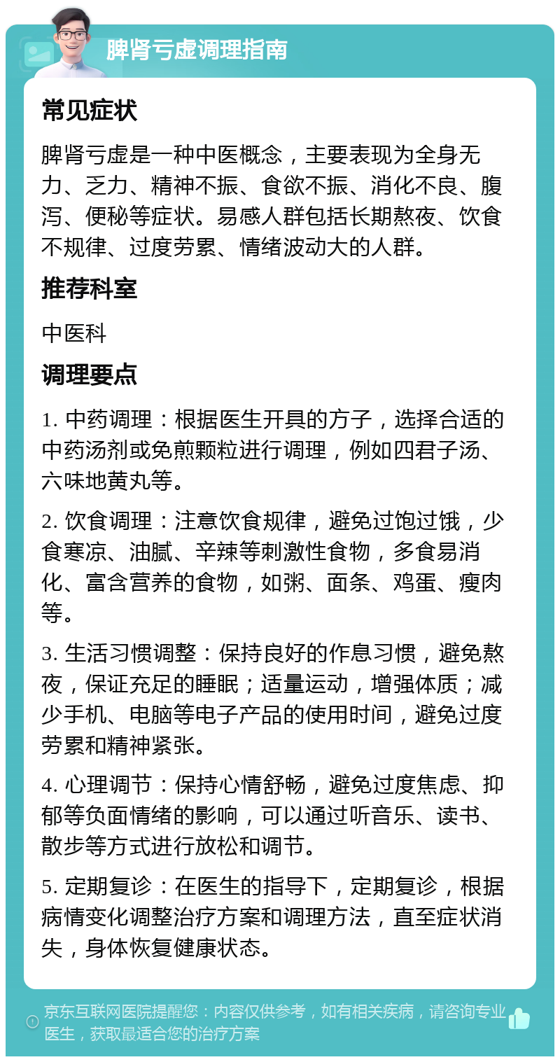 脾肾亏虚调理指南 常见症状 脾肾亏虚是一种中医概念，主要表现为全身无力、乏力、精神不振、食欲不振、消化不良、腹泻、便秘等症状。易感人群包括长期熬夜、饮食不规律、过度劳累、情绪波动大的人群。 推荐科室 中医科 调理要点 1. 中药调理：根据医生开具的方子，选择合适的中药汤剂或免煎颗粒进行调理，例如四君子汤、六味地黄丸等。 2. 饮食调理：注意饮食规律，避免过饱过饿，少食寒凉、油腻、辛辣等刺激性食物，多食易消化、富含营养的食物，如粥、面条、鸡蛋、瘦肉等。 3. 生活习惯调整：保持良好的作息习惯，避免熬夜，保证充足的睡眠；适量运动，增强体质；减少手机、电脑等电子产品的使用时间，避免过度劳累和精神紧张。 4. 心理调节：保持心情舒畅，避免过度焦虑、抑郁等负面情绪的影响，可以通过听音乐、读书、散步等方式进行放松和调节。 5. 定期复诊：在医生的指导下，定期复诊，根据病情变化调整治疗方案和调理方法，直至症状消失，身体恢复健康状态。