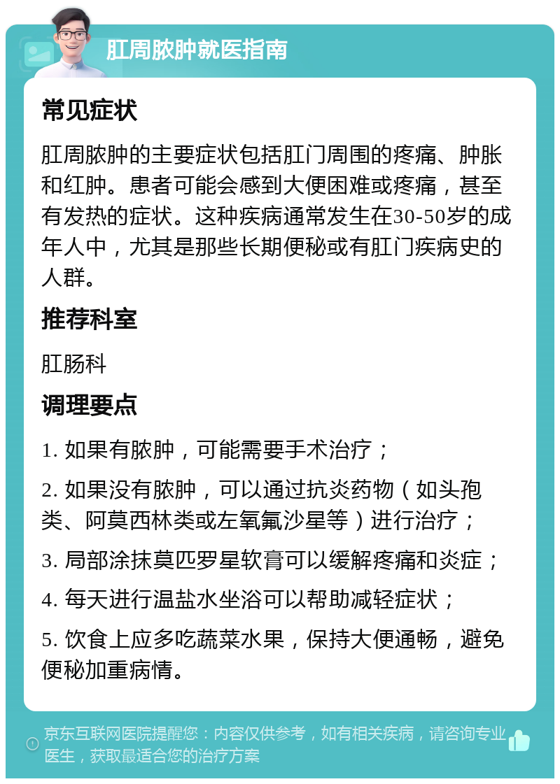 肛周脓肿就医指南 常见症状 肛周脓肿的主要症状包括肛门周围的疼痛、肿胀和红肿。患者可能会感到大便困难或疼痛，甚至有发热的症状。这种疾病通常发生在30-50岁的成年人中，尤其是那些长期便秘或有肛门疾病史的人群。 推荐科室 肛肠科 调理要点 1. 如果有脓肿，可能需要手术治疗； 2. 如果没有脓肿，可以通过抗炎药物（如头孢类、阿莫西林类或左氧氟沙星等）进行治疗； 3. 局部涂抹莫匹罗星软膏可以缓解疼痛和炎症； 4. 每天进行温盐水坐浴可以帮助减轻症状； 5. 饮食上应多吃蔬菜水果，保持大便通畅，避免便秘加重病情。