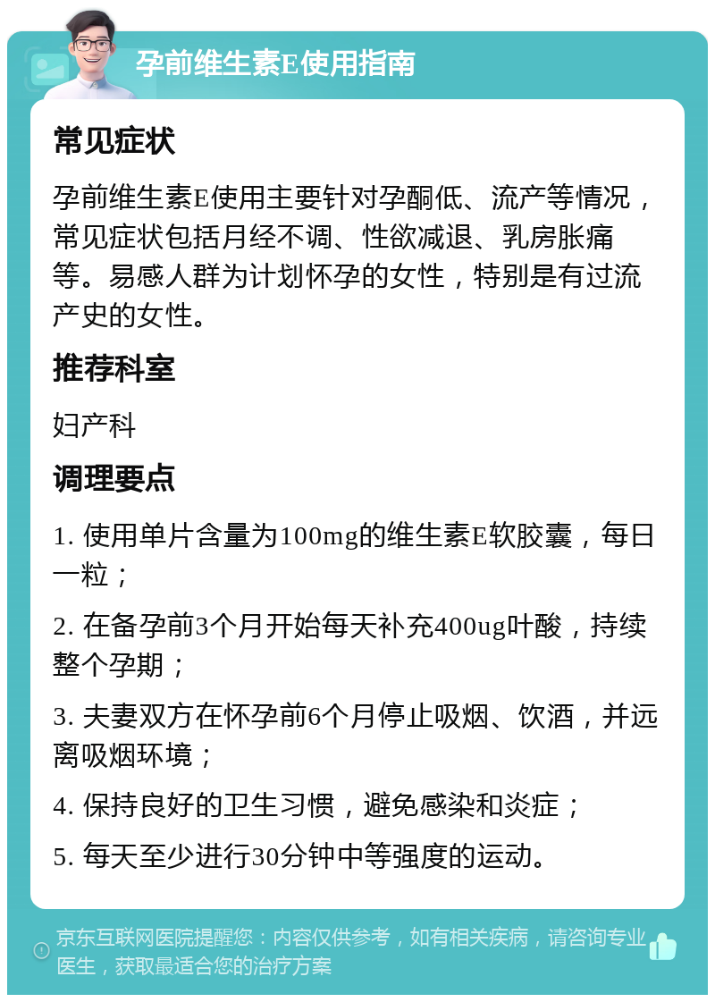 孕前维生素E使用指南 常见症状 孕前维生素E使用主要针对孕酮低、流产等情况，常见症状包括月经不调、性欲减退、乳房胀痛等。易感人群为计划怀孕的女性，特别是有过流产史的女性。 推荐科室 妇产科 调理要点 1. 使用单片含量为100mg的维生素E软胶囊，每日一粒； 2. 在备孕前3个月开始每天补充400ug叶酸，持续整个孕期； 3. 夫妻双方在怀孕前6个月停止吸烟、饮酒，并远离吸烟环境； 4. 保持良好的卫生习惯，避免感染和炎症； 5. 每天至少进行30分钟中等强度的运动。