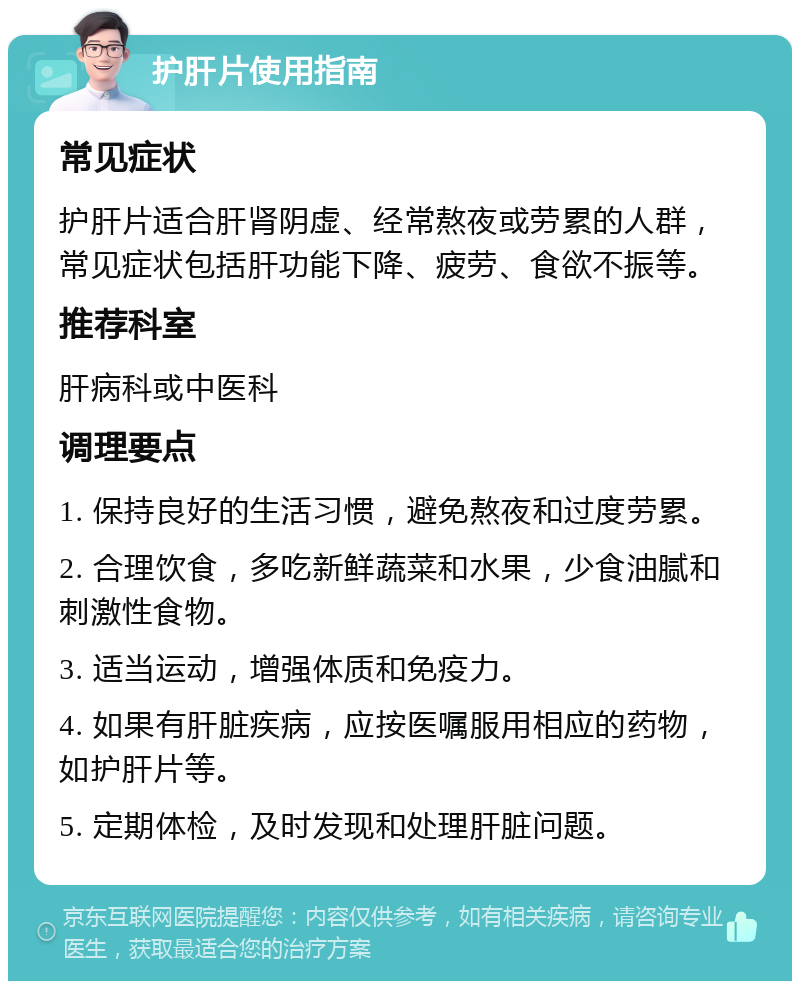 护肝片使用指南 常见症状 护肝片适合肝肾阴虚、经常熬夜或劳累的人群，常见症状包括肝功能下降、疲劳、食欲不振等。 推荐科室 肝病科或中医科 调理要点 1. 保持良好的生活习惯，避免熬夜和过度劳累。 2. 合理饮食，多吃新鲜蔬菜和水果，少食油腻和刺激性食物。 3. 适当运动，增强体质和免疫力。 4. 如果有肝脏疾病，应按医嘱服用相应的药物，如护肝片等。 5. 定期体检，及时发现和处理肝脏问题。