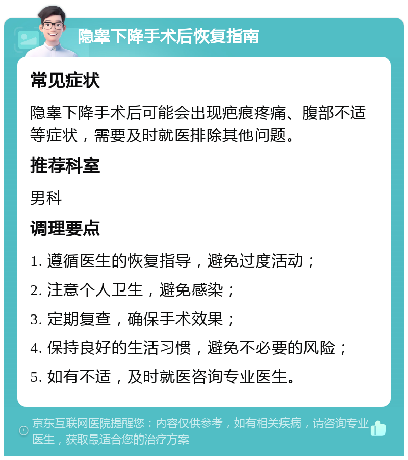 隐睾下降手术后恢复指南 常见症状 隐睾下降手术后可能会出现疤痕疼痛、腹部不适等症状，需要及时就医排除其他问题。 推荐科室 男科 调理要点 1. 遵循医生的恢复指导，避免过度活动； 2. 注意个人卫生，避免感染； 3. 定期复查，确保手术效果； 4. 保持良好的生活习惯，避免不必要的风险； 5. 如有不适，及时就医咨询专业医生。