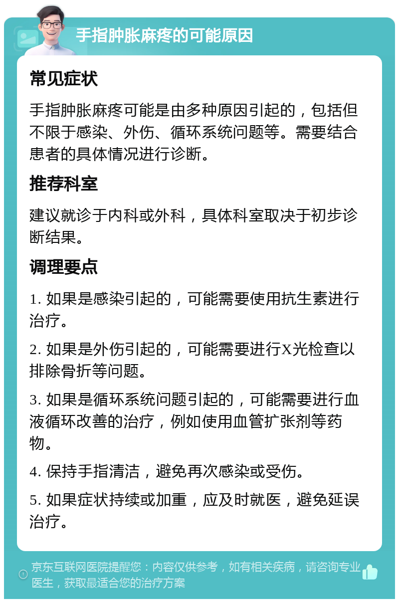 手指肿胀麻疼的可能原因 常见症状 手指肿胀麻疼可能是由多种原因引起的，包括但不限于感染、外伤、循环系统问题等。需要结合患者的具体情况进行诊断。 推荐科室 建议就诊于内科或外科，具体科室取决于初步诊断结果。 调理要点 1. 如果是感染引起的，可能需要使用抗生素进行治疗。 2. 如果是外伤引起的，可能需要进行X光检查以排除骨折等问题。 3. 如果是循环系统问题引起的，可能需要进行血液循环改善的治疗，例如使用血管扩张剂等药物。 4. 保持手指清洁，避免再次感染或受伤。 5. 如果症状持续或加重，应及时就医，避免延误治疗。