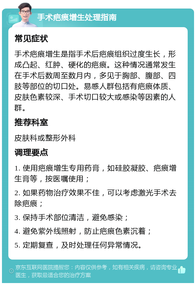 手术疤痕增生处理指南 常见症状 手术疤痕增生是指手术后疤痕组织过度生长，形成凸起、红肿、硬化的疤痕。这种情况通常发生在手术后数周至数月内，多见于胸部、腹部、四肢等部位的切口处。易感人群包括有疤痕体质、皮肤色素较深、手术切口较大或感染等因素的人群。 推荐科室 皮肤科或整形外科 调理要点 1. 使用疤痕增生专用药膏，如硅胶凝胶、疤痕增生膏等，按医嘱使用； 2. 如果药物治疗效果不佳，可以考虑激光手术去除疤痕； 3. 保持手术部位清洁，避免感染； 4. 避免紫外线照射，防止疤痕色素沉着； 5. 定期复查，及时处理任何异常情况。