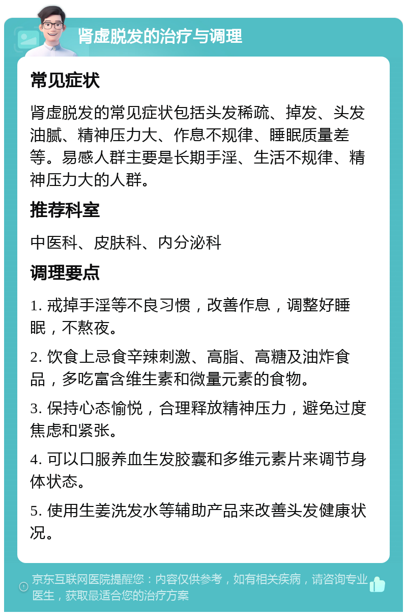 肾虚脱发的治疗与调理 常见症状 肾虚脱发的常见症状包括头发稀疏、掉发、头发油腻、精神压力大、作息不规律、睡眠质量差等。易感人群主要是长期手淫、生活不规律、精神压力大的人群。 推荐科室 中医科、皮肤科、内分泌科 调理要点 1. 戒掉手淫等不良习惯，改善作息，调整好睡眠，不熬夜。 2. 饮食上忌食辛辣刺激、高脂、高糖及油炸食品，多吃富含维生素和微量元素的食物。 3. 保持心态愉悦，合理释放精神压力，避免过度焦虑和紧张。 4. 可以口服养血生发胶囊和多维元素片来调节身体状态。 5. 使用生姜洗发水等辅助产品来改善头发健康状况。