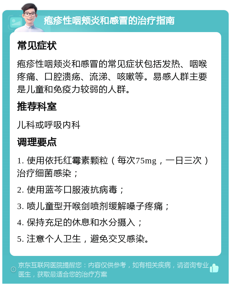 疱疹性咽颊炎和感冒的治疗指南 常见症状 疱疹性咽颊炎和感冒的常见症状包括发热、咽喉疼痛、口腔溃疡、流涕、咳嗽等。易感人群主要是儿童和免疫力较弱的人群。 推荐科室 儿科或呼吸内科 调理要点 1. 使用依托红霉素颗粒（每次75mg，一日三次）治疗细菌感染； 2. 使用蓝芩口服液抗病毒； 3. 喷儿童型开喉剑喷剂缓解嗓子疼痛； 4. 保持充足的休息和水分摄入； 5. 注意个人卫生，避免交叉感染。