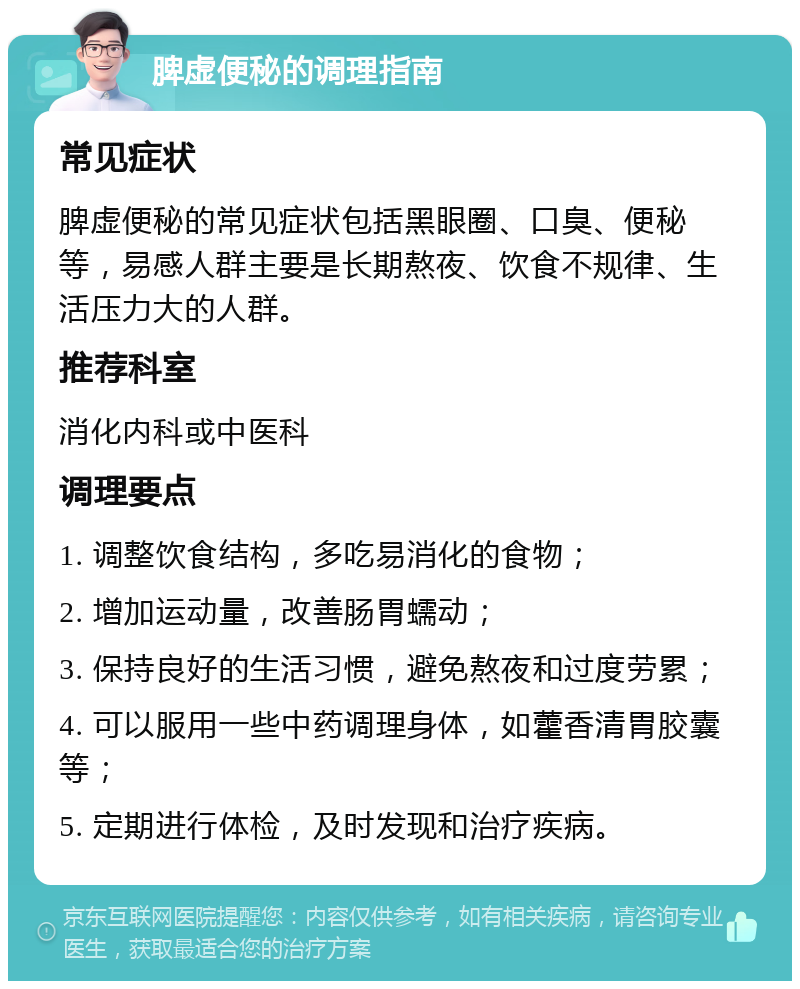 脾虚便秘的调理指南 常见症状 脾虚便秘的常见症状包括黑眼圈、口臭、便秘等，易感人群主要是长期熬夜、饮食不规律、生活压力大的人群。 推荐科室 消化内科或中医科 调理要点 1. 调整饮食结构，多吃易消化的食物； 2. 增加运动量，改善肠胃蠕动； 3. 保持良好的生活习惯，避免熬夜和过度劳累； 4. 可以服用一些中药调理身体，如藿香清胃胶囊等； 5. 定期进行体检，及时发现和治疗疾病。