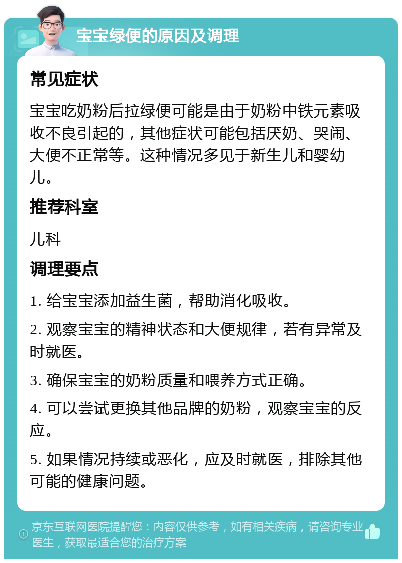 宝宝绿便的原因及调理 常见症状 宝宝吃奶粉后拉绿便可能是由于奶粉中铁元素吸收不良引起的，其他症状可能包括厌奶、哭闹、大便不正常等。这种情况多见于新生儿和婴幼儿。 推荐科室 儿科 调理要点 1. 给宝宝添加益生菌，帮助消化吸收。 2. 观察宝宝的精神状态和大便规律，若有异常及时就医。 3. 确保宝宝的奶粉质量和喂养方式正确。 4. 可以尝试更换其他品牌的奶粉，观察宝宝的反应。 5. 如果情况持续或恶化，应及时就医，排除其他可能的健康问题。