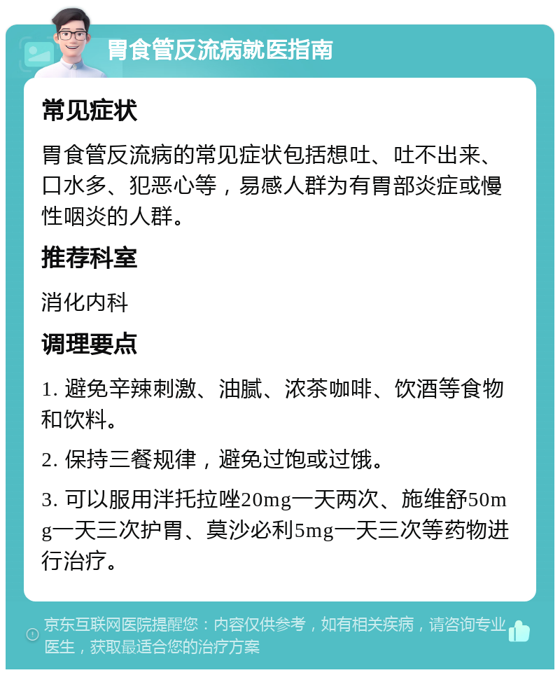 胃食管反流病就医指南 常见症状 胃食管反流病的常见症状包括想吐、吐不出来、口水多、犯恶心等，易感人群为有胃部炎症或慢性咽炎的人群。 推荐科室 消化内科 调理要点 1. 避免辛辣刺激、油腻、浓茶咖啡、饮酒等食物和饮料。 2. 保持三餐规律，避免过饱或过饿。 3. 可以服用泮托拉唑20mg一天两次、施维舒50mg一天三次护胃、莫沙必利5mg一天三次等药物进行治疗。