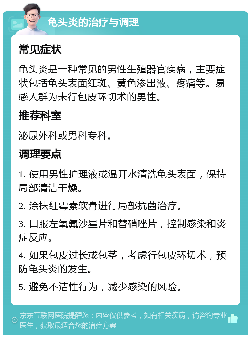 龟头炎的治疗与调理 常见症状 龟头炎是一种常见的男性生殖器官疾病，主要症状包括龟头表面红斑、黄色渗出液、疼痛等。易感人群为未行包皮环切术的男性。 推荐科室 泌尿外科或男科专科。 调理要点 1. 使用男性护理液或温开水清洗龟头表面，保持局部清洁干燥。 2. 涂抹红霉素软膏进行局部抗菌治疗。 3. 口服左氧氟沙星片和替硝唑片，控制感染和炎症反应。 4. 如果包皮过长或包茎，考虑行包皮环切术，预防龟头炎的发生。 5. 避免不洁性行为，减少感染的风险。