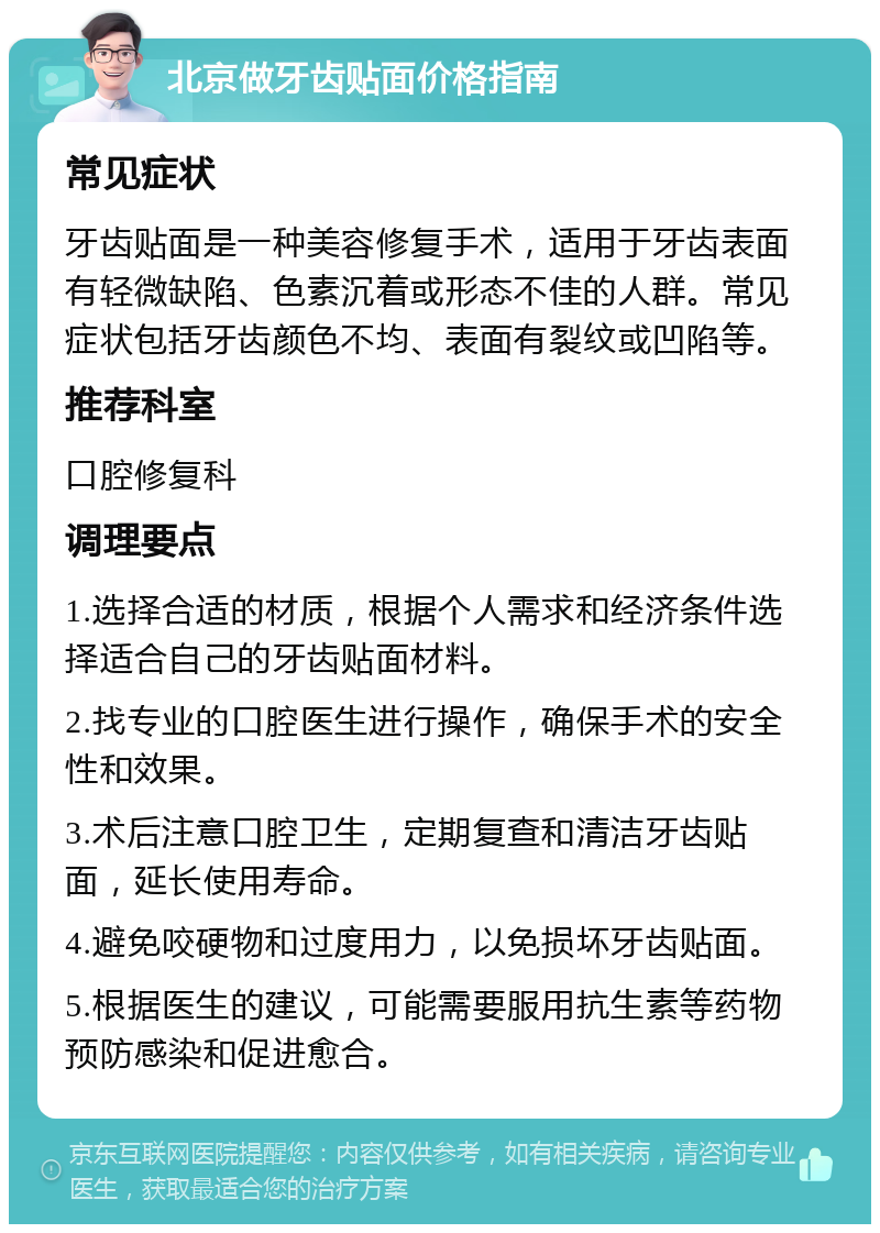 北京做牙齿贴面价格指南 常见症状 牙齿贴面是一种美容修复手术，适用于牙齿表面有轻微缺陷、色素沉着或形态不佳的人群。常见症状包括牙齿颜色不均、表面有裂纹或凹陷等。 推荐科室 口腔修复科 调理要点 1.选择合适的材质，根据个人需求和经济条件选择适合自己的牙齿贴面材料。 2.找专业的口腔医生进行操作，确保手术的安全性和效果。 3.术后注意口腔卫生，定期复查和清洁牙齿贴面，延长使用寿命。 4.避免咬硬物和过度用力，以免损坏牙齿贴面。 5.根据医生的建议，可能需要服用抗生素等药物预防感染和促进愈合。