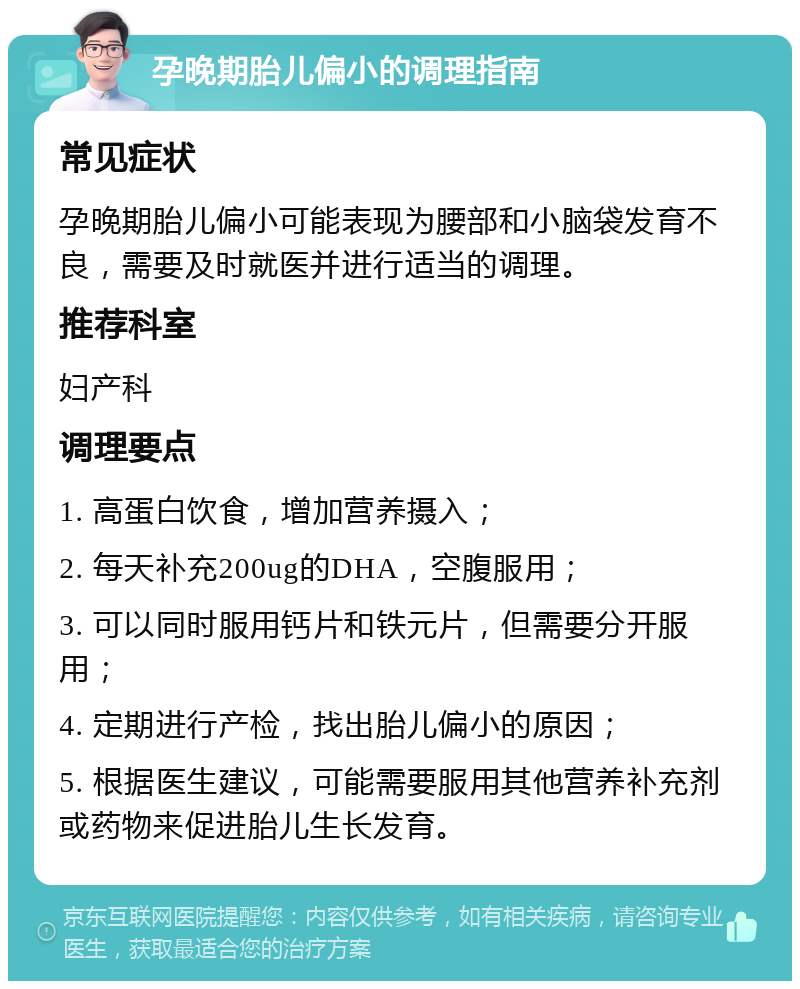 孕晚期胎儿偏小的调理指南 常见症状 孕晚期胎儿偏小可能表现为腰部和小脑袋发育不良，需要及时就医并进行适当的调理。 推荐科室 妇产科 调理要点 1. 高蛋白饮食，增加营养摄入； 2. 每天补充200ug的DHA，空腹服用； 3. 可以同时服用钙片和铁元片，但需要分开服用； 4. 定期进行产检，找出胎儿偏小的原因； 5. 根据医生建议，可能需要服用其他营养补充剂或药物来促进胎儿生长发育。