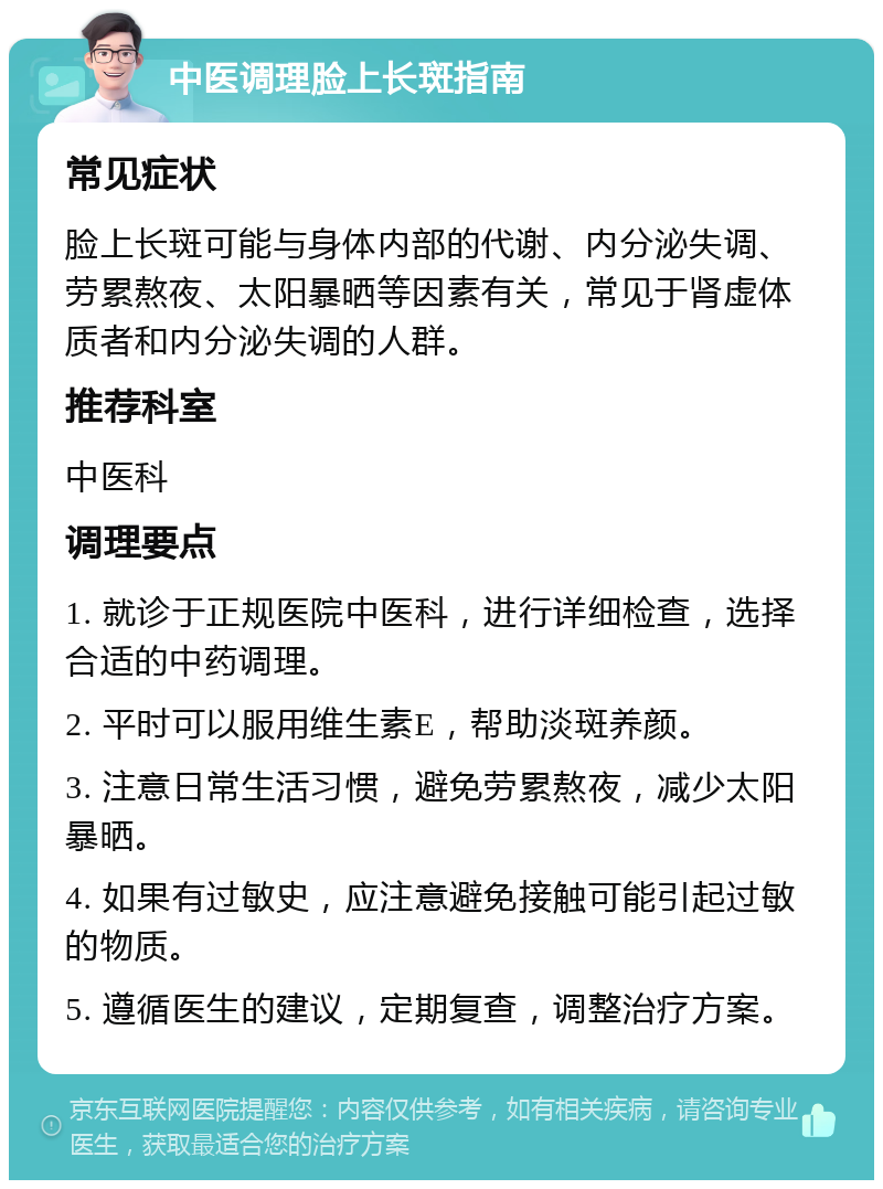 中医调理脸上长斑指南 常见症状 脸上长斑可能与身体内部的代谢、内分泌失调、劳累熬夜、太阳暴晒等因素有关，常见于肾虚体质者和内分泌失调的人群。 推荐科室 中医科 调理要点 1. 就诊于正规医院中医科，进行详细检查，选择合适的中药调理。 2. 平时可以服用维生素E，帮助淡斑养颜。 3. 注意日常生活习惯，避免劳累熬夜，减少太阳暴晒。 4. 如果有过敏史，应注意避免接触可能引起过敏的物质。 5. 遵循医生的建议，定期复查，调整治疗方案。