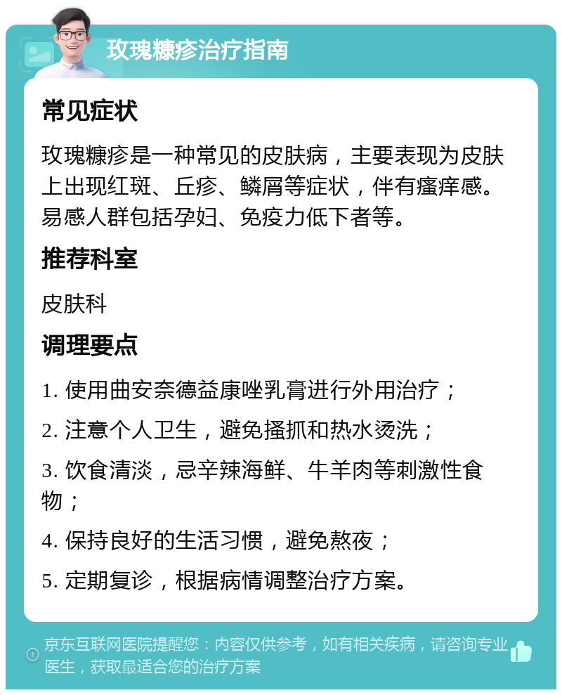 玫瑰糠疹治疗指南 常见症状 玫瑰糠疹是一种常见的皮肤病，主要表现为皮肤上出现红斑、丘疹、鳞屑等症状，伴有瘙痒感。易感人群包括孕妇、免疫力低下者等。 推荐科室 皮肤科 调理要点 1. 使用曲安奈德益康唑乳膏进行外用治疗； 2. 注意个人卫生，避免搔抓和热水烫洗； 3. 饮食清淡，忌辛辣海鲜、牛羊肉等刺激性食物； 4. 保持良好的生活习惯，避免熬夜； 5. 定期复诊，根据病情调整治疗方案。