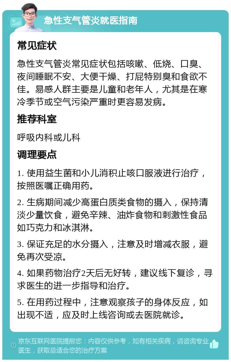 急性支气管炎就医指南 常见症状 急性支气管炎常见症状包括咳嗽、低烧、口臭、夜间睡眠不安、大便干燥、打屁特别臭和食欲不佳。易感人群主要是儿童和老年人，尤其是在寒冷季节或空气污染严重时更容易发病。 推荐科室 呼吸内科或儿科 调理要点 1. 使用益生菌和小儿消积止咳口服液进行治疗，按照医嘱正确用药。 2. 生病期间减少高蛋白质类食物的摄入，保持清淡少量饮食，避免辛辣、油炸食物和刺激性食品如巧克力和冰淇淋。 3. 保证充足的水分摄入，注意及时增减衣服，避免再次受凉。 4. 如果药物治疗2天后无好转，建议线下复诊，寻求医生的进一步指导和治疗。 5. 在用药过程中，注意观察孩子的身体反应，如出现不适，应及时上线咨询或去医院就诊。