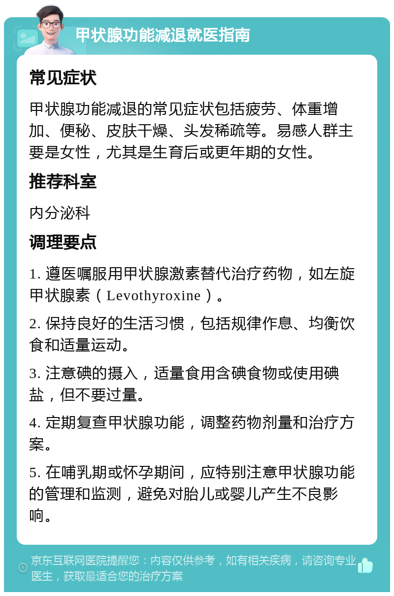 甲状腺功能减退就医指南 常见症状 甲状腺功能减退的常见症状包括疲劳、体重增加、便秘、皮肤干燥、头发稀疏等。易感人群主要是女性，尤其是生育后或更年期的女性。 推荐科室 内分泌科 调理要点 1. 遵医嘱服用甲状腺激素替代治疗药物，如左旋甲状腺素（Levothyroxine）。 2. 保持良好的生活习惯，包括规律作息、均衡饮食和适量运动。 3. 注意碘的摄入，适量食用含碘食物或使用碘盐，但不要过量。 4. 定期复查甲状腺功能，调整药物剂量和治疗方案。 5. 在哺乳期或怀孕期间，应特别注意甲状腺功能的管理和监测，避免对胎儿或婴儿产生不良影响。