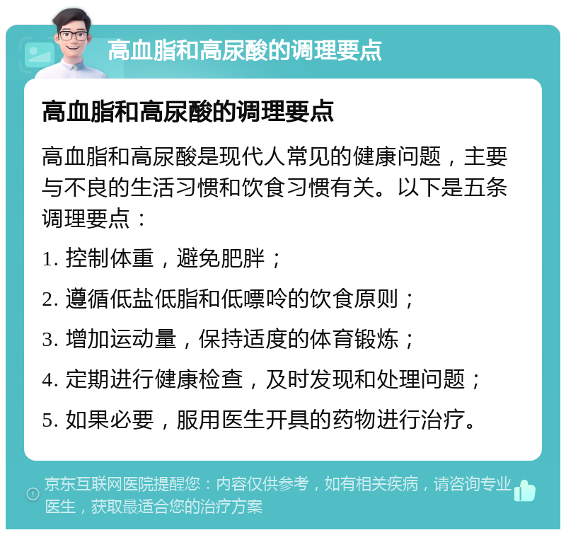 高血脂和高尿酸的调理要点 高血脂和高尿酸的调理要点 高血脂和高尿酸是现代人常见的健康问题，主要与不良的生活习惯和饮食习惯有关。以下是五条调理要点： 1. 控制体重，避免肥胖； 2. 遵循低盐低脂和低嘌呤的饮食原则； 3. 增加运动量，保持适度的体育锻炼； 4. 定期进行健康检查，及时发现和处理问题； 5. 如果必要，服用医生开具的药物进行治疗。