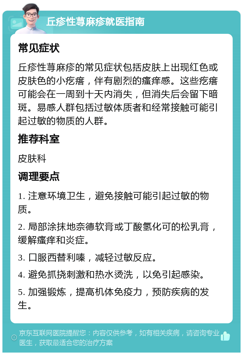 丘疹性荨麻疹就医指南 常见症状 丘疹性荨麻疹的常见症状包括皮肤上出现红色或皮肤色的小疙瘩，伴有剧烈的瘙痒感。这些疙瘩可能会在一周到十天内消失，但消失后会留下暗斑。易感人群包括过敏体质者和经常接触可能引起过敏的物质的人群。 推荐科室 皮肤科 调理要点 1. 注意环境卫生，避免接触可能引起过敏的物质。 2. 局部涂抹地奈德软膏或丁酸氢化可的松乳膏，缓解瘙痒和炎症。 3. 口服西替利嗪，减轻过敏反应。 4. 避免抓挠刺激和热水烫洗，以免引起感染。 5. 加强锻炼，提高机体免疫力，预防疾病的发生。