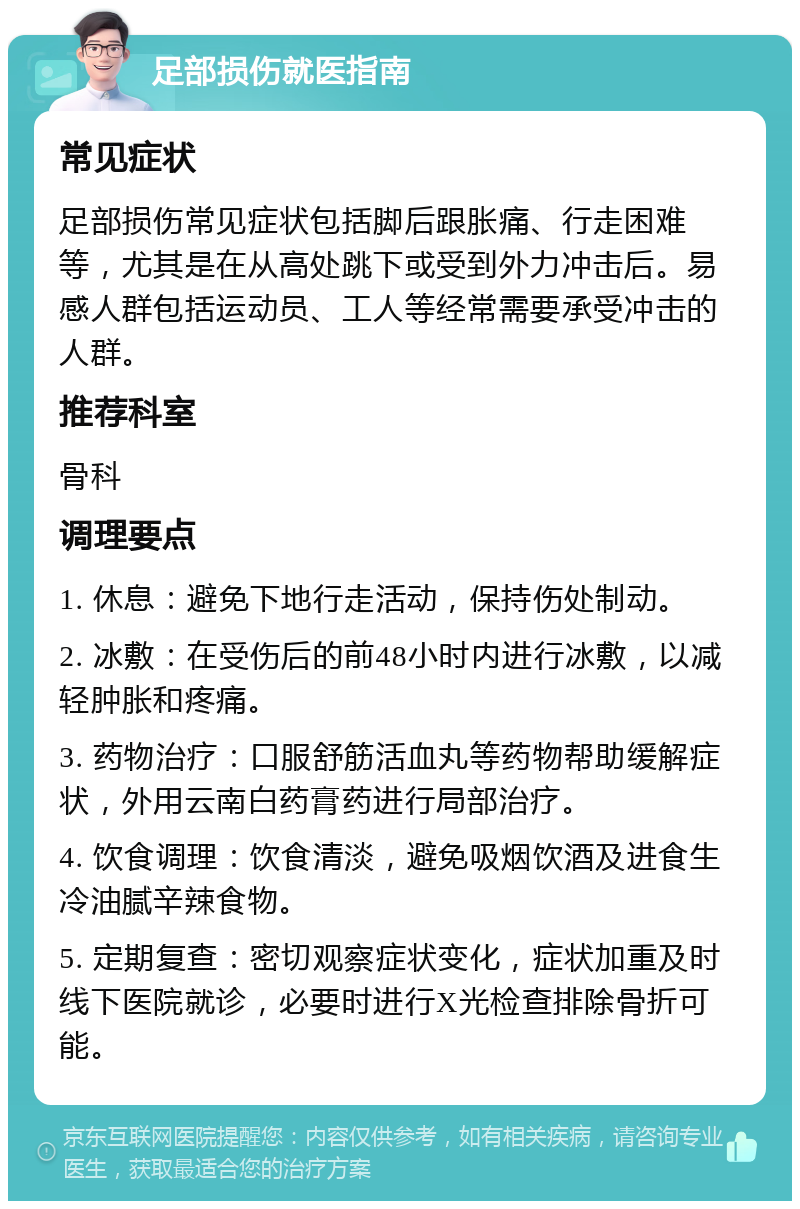 足部损伤就医指南 常见症状 足部损伤常见症状包括脚后跟胀痛、行走困难等，尤其是在从高处跳下或受到外力冲击后。易感人群包括运动员、工人等经常需要承受冲击的人群。 推荐科室 骨科 调理要点 1. 休息：避免下地行走活动，保持伤处制动。 2. 冰敷：在受伤后的前48小时内进行冰敷，以减轻肿胀和疼痛。 3. 药物治疗：口服舒筋活血丸等药物帮助缓解症状，外用云南白药膏药进行局部治疗。 4. 饮食调理：饮食清淡，避免吸烟饮酒及进食生冷油腻辛辣食物。 5. 定期复查：密切观察症状变化，症状加重及时线下医院就诊，必要时进行X光检查排除骨折可能。