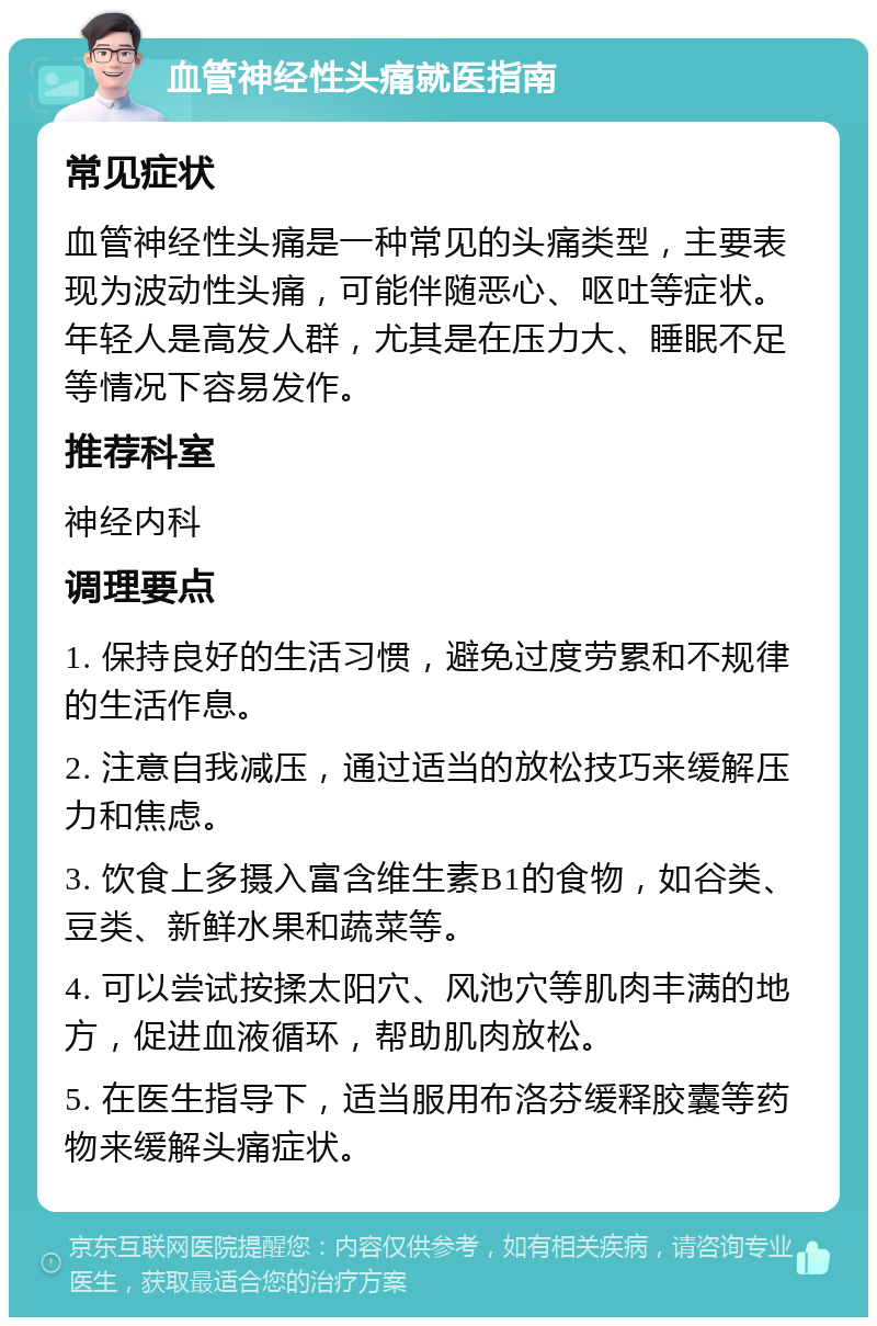 血管神经性头痛就医指南 常见症状 血管神经性头痛是一种常见的头痛类型，主要表现为波动性头痛，可能伴随恶心、呕吐等症状。年轻人是高发人群，尤其是在压力大、睡眠不足等情况下容易发作。 推荐科室 神经内科 调理要点 1. 保持良好的生活习惯，避免过度劳累和不规律的生活作息。 2. 注意自我减压，通过适当的放松技巧来缓解压力和焦虑。 3. 饮食上多摄入富含维生素B1的食物，如谷类、豆类、新鲜水果和蔬菜等。 4. 可以尝试按揉太阳穴、风池穴等肌肉丰满的地方，促进血液循环，帮助肌肉放松。 5. 在医生指导下，适当服用布洛芬缓释胶囊等药物来缓解头痛症状。