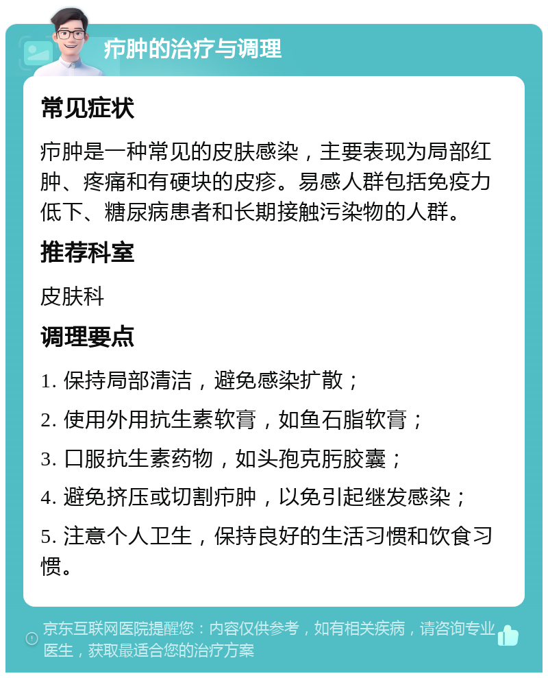 疖肿的治疗与调理 常见症状 疖肿是一种常见的皮肤感染，主要表现为局部红肿、疼痛和有硬块的皮疹。易感人群包括免疫力低下、糖尿病患者和长期接触污染物的人群。 推荐科室 皮肤科 调理要点 1. 保持局部清洁，避免感染扩散； 2. 使用外用抗生素软膏，如鱼石脂软膏； 3. 口服抗生素药物，如头孢克肟胶囊； 4. 避免挤压或切割疖肿，以免引起继发感染； 5. 注意个人卫生，保持良好的生活习惯和饮食习惯。