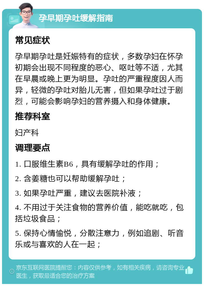 孕早期孕吐缓解指南 常见症状 孕早期孕吐是妊娠特有的症状，多数孕妇在怀孕初期会出现不同程度的恶心、呕吐等不适，尤其在早晨或晚上更为明显。孕吐的严重程度因人而异，轻微的孕吐对胎儿无害，但如果孕吐过于剧烈，可能会影响孕妇的营养摄入和身体健康。 推荐科室 妇产科 调理要点 1. 口服维生素B6，具有缓解孕吐的作用； 2. 含姜糖也可以帮助缓解孕吐； 3. 如果孕吐严重，建议去医院补液； 4. 不用过于关注食物的营养价值，能吃就吃，包括垃圾食品； 5. 保持心情愉悦，分散注意力，例如追剧、听音乐或与喜欢的人在一起；