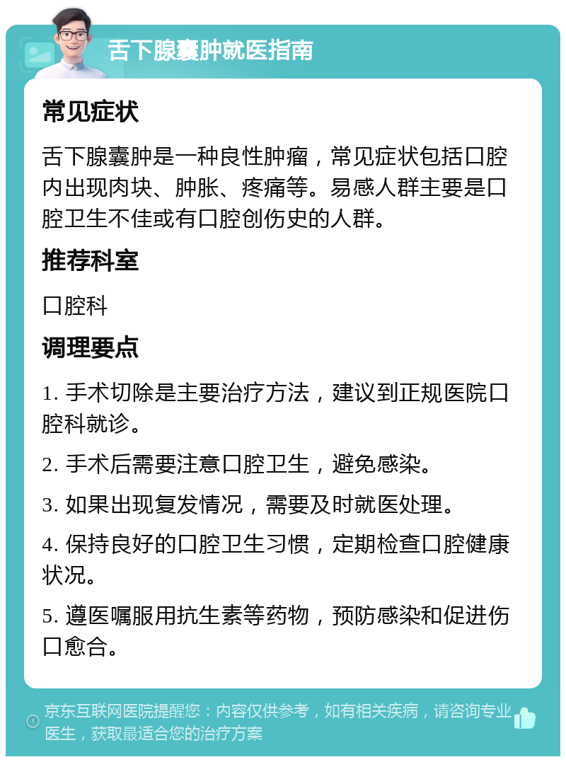 舌下腺囊肿就医指南 常见症状 舌下腺囊肿是一种良性肿瘤，常见症状包括口腔内出现肉块、肿胀、疼痛等。易感人群主要是口腔卫生不佳或有口腔创伤史的人群。 推荐科室 口腔科 调理要点 1. 手术切除是主要治疗方法，建议到正规医院口腔科就诊。 2. 手术后需要注意口腔卫生，避免感染。 3. 如果出现复发情况，需要及时就医处理。 4. 保持良好的口腔卫生习惯，定期检查口腔健康状况。 5. 遵医嘱服用抗生素等药物，预防感染和促进伤口愈合。