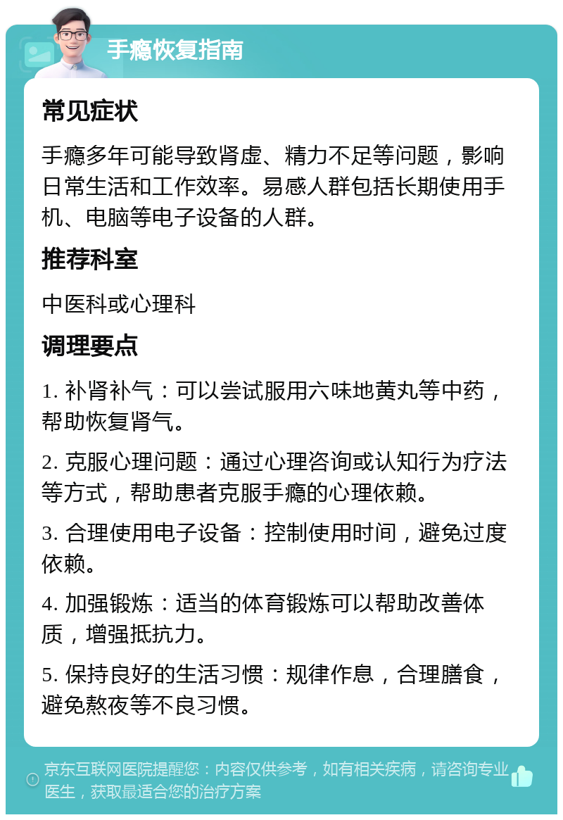 手瘾恢复指南 常见症状 手瘾多年可能导致肾虚、精力不足等问题，影响日常生活和工作效率。易感人群包括长期使用手机、电脑等电子设备的人群。 推荐科室 中医科或心理科 调理要点 1. 补肾补气：可以尝试服用六味地黄丸等中药，帮助恢复肾气。 2. 克服心理问题：通过心理咨询或认知行为疗法等方式，帮助患者克服手瘾的心理依赖。 3. 合理使用电子设备：控制使用时间，避免过度依赖。 4. 加强锻炼：适当的体育锻炼可以帮助改善体质，增强抵抗力。 5. 保持良好的生活习惯：规律作息，合理膳食，避免熬夜等不良习惯。