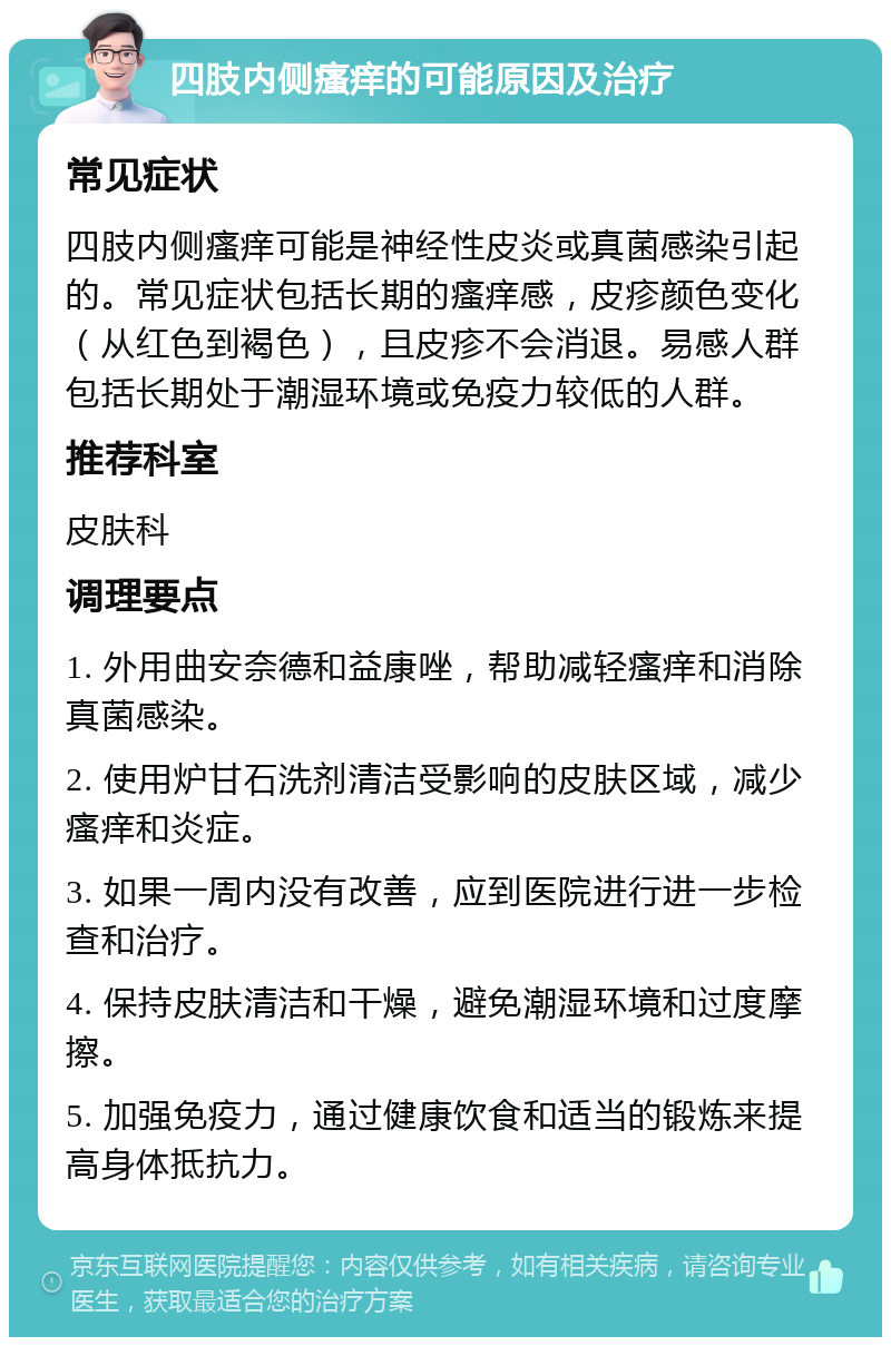 四肢内侧瘙痒的可能原因及治疗 常见症状 四肢内侧瘙痒可能是神经性皮炎或真菌感染引起的。常见症状包括长期的瘙痒感，皮疹颜色变化（从红色到褐色），且皮疹不会消退。易感人群包括长期处于潮湿环境或免疫力较低的人群。 推荐科室 皮肤科 调理要点 1. 外用曲安奈德和益康唑，帮助减轻瘙痒和消除真菌感染。 2. 使用炉甘石洗剂清洁受影响的皮肤区域，减少瘙痒和炎症。 3. 如果一周内没有改善，应到医院进行进一步检查和治疗。 4. 保持皮肤清洁和干燥，避免潮湿环境和过度摩擦。 5. 加强免疫力，通过健康饮食和适当的锻炼来提高身体抵抗力。