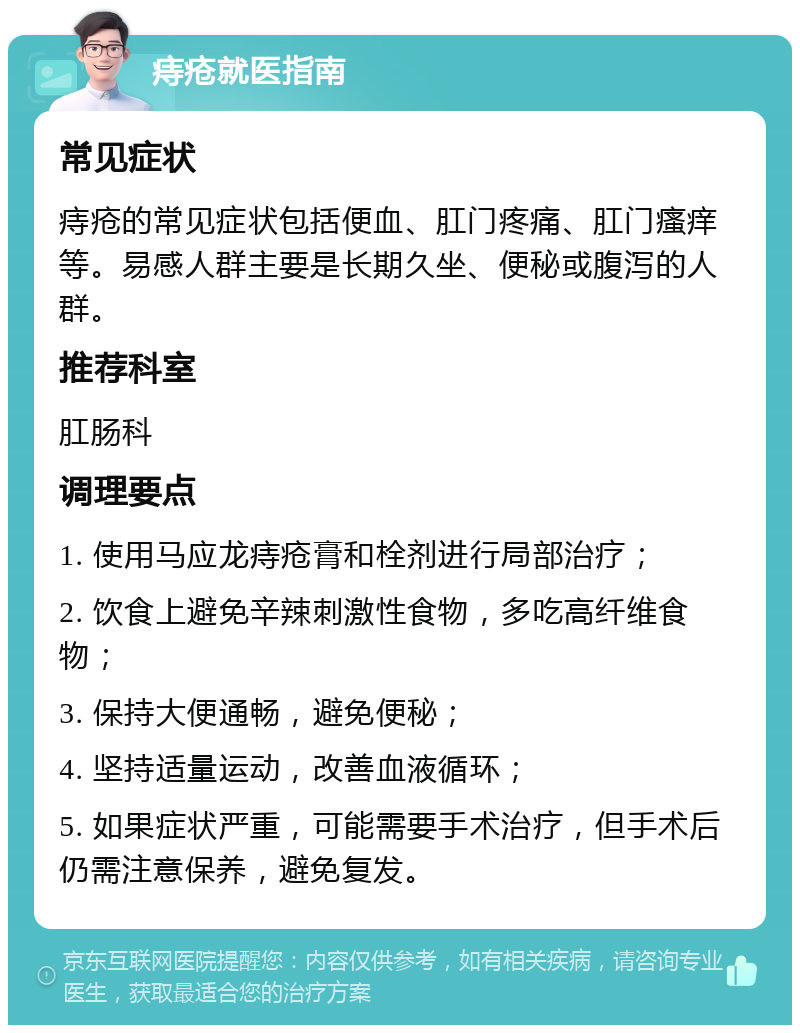 痔疮就医指南 常见症状 痔疮的常见症状包括便血、肛门疼痛、肛门瘙痒等。易感人群主要是长期久坐、便秘或腹泻的人群。 推荐科室 肛肠科 调理要点 1. 使用马应龙痔疮膏和栓剂进行局部治疗； 2. 饮食上避免辛辣刺激性食物，多吃高纤维食物； 3. 保持大便通畅，避免便秘； 4. 坚持适量运动，改善血液循环； 5. 如果症状严重，可能需要手术治疗，但手术后仍需注意保养，避免复发。