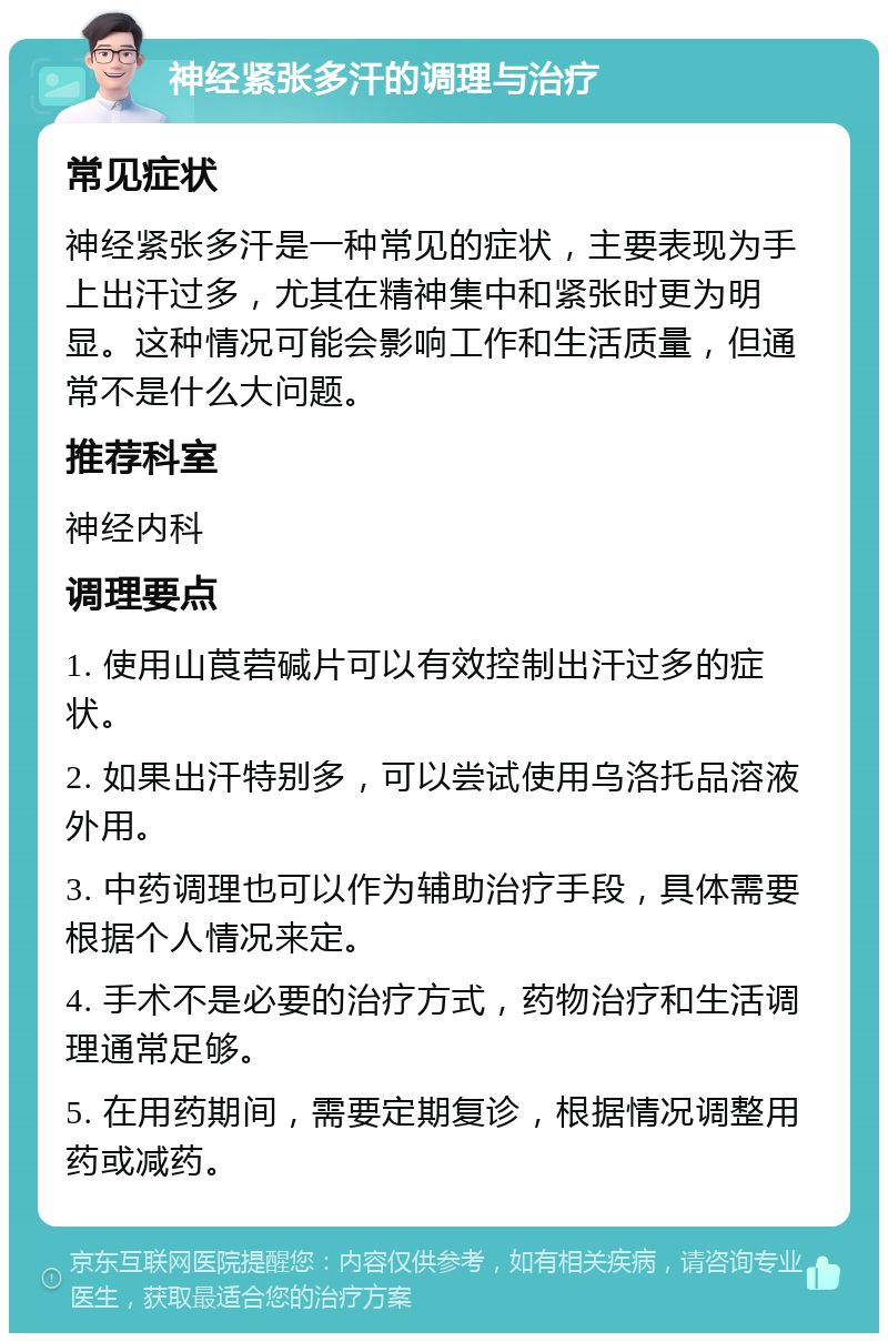 神经紧张多汗的调理与治疗 常见症状 神经紧张多汗是一种常见的症状，主要表现为手上出汗过多，尤其在精神集中和紧张时更为明显。这种情况可能会影响工作和生活质量，但通常不是什么大问题。 推荐科室 神经内科 调理要点 1. 使用山莨菪碱片可以有效控制出汗过多的症状。 2. 如果出汗特别多，可以尝试使用乌洛托品溶液外用。 3. 中药调理也可以作为辅助治疗手段，具体需要根据个人情况来定。 4. 手术不是必要的治疗方式，药物治疗和生活调理通常足够。 5. 在用药期间，需要定期复诊，根据情况调整用药或减药。