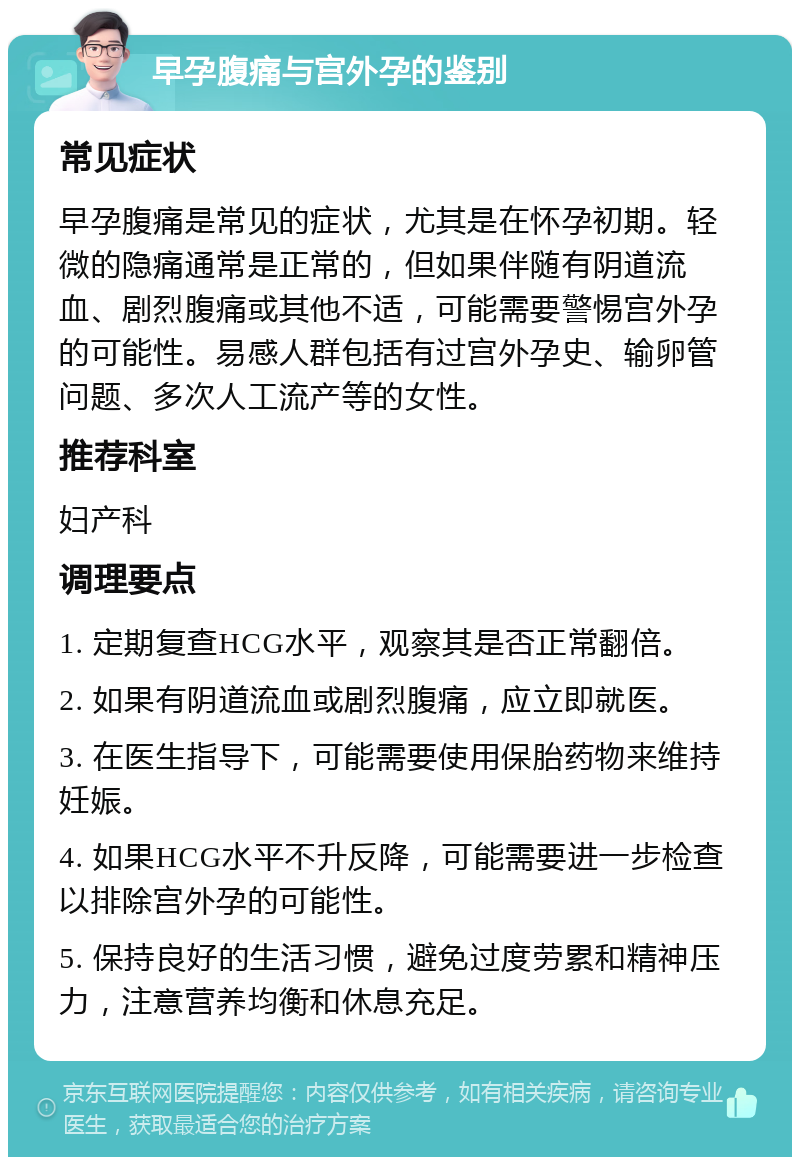 早孕腹痛与宫外孕的鉴别 常见症状 早孕腹痛是常见的症状，尤其是在怀孕初期。轻微的隐痛通常是正常的，但如果伴随有阴道流血、剧烈腹痛或其他不适，可能需要警惕宫外孕的可能性。易感人群包括有过宫外孕史、输卵管问题、多次人工流产等的女性。 推荐科室 妇产科 调理要点 1. 定期复查HCG水平，观察其是否正常翻倍。 2. 如果有阴道流血或剧烈腹痛，应立即就医。 3. 在医生指导下，可能需要使用保胎药物来维持妊娠。 4. 如果HCG水平不升反降，可能需要进一步检查以排除宫外孕的可能性。 5. 保持良好的生活习惯，避免过度劳累和精神压力，注意营养均衡和休息充足。