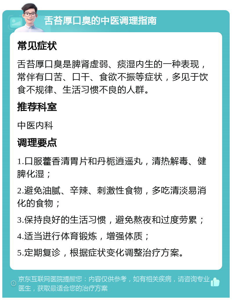 舌苔厚口臭的中医调理指南 常见症状 舌苔厚口臭是脾肾虚弱、痰湿内生的一种表现，常伴有口苦、口干、食欲不振等症状，多见于饮食不规律、生活习惯不良的人群。 推荐科室 中医内科 调理要点 1.口服藿香清胃片和丹栀逍遥丸，清热解毒、健脾化湿； 2.避免油腻、辛辣、刺激性食物，多吃清淡易消化的食物； 3.保持良好的生活习惯，避免熬夜和过度劳累； 4.适当进行体育锻炼，增强体质； 5.定期复诊，根据症状变化调整治疗方案。