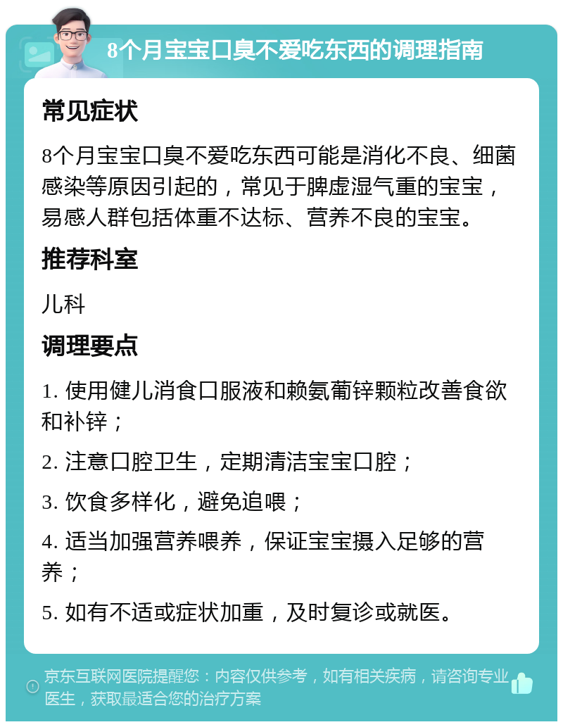 8个月宝宝口臭不爱吃东西的调理指南 常见症状 8个月宝宝口臭不爱吃东西可能是消化不良、细菌感染等原因引起的，常见于脾虚湿气重的宝宝，易感人群包括体重不达标、营养不良的宝宝。 推荐科室 儿科 调理要点 1. 使用健儿消食口服液和赖氨葡锌颗粒改善食欲和补锌； 2. 注意口腔卫生，定期清洁宝宝口腔； 3. 饮食多样化，避免追喂； 4. 适当加强营养喂养，保证宝宝摄入足够的营养； 5. 如有不适或症状加重，及时复诊或就医。