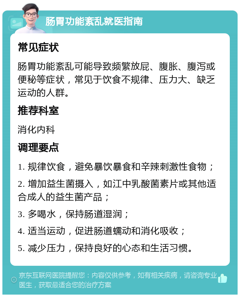 肠胃功能紊乱就医指南 常见症状 肠胃功能紊乱可能导致频繁放屁、腹胀、腹泻或便秘等症状，常见于饮食不规律、压力大、缺乏运动的人群。 推荐科室 消化内科 调理要点 1. 规律饮食，避免暴饮暴食和辛辣刺激性食物； 2. 增加益生菌摄入，如江中乳酸菌素片或其他适合成人的益生菌产品； 3. 多喝水，保持肠道湿润； 4. 适当运动，促进肠道蠕动和消化吸收； 5. 减少压力，保持良好的心态和生活习惯。