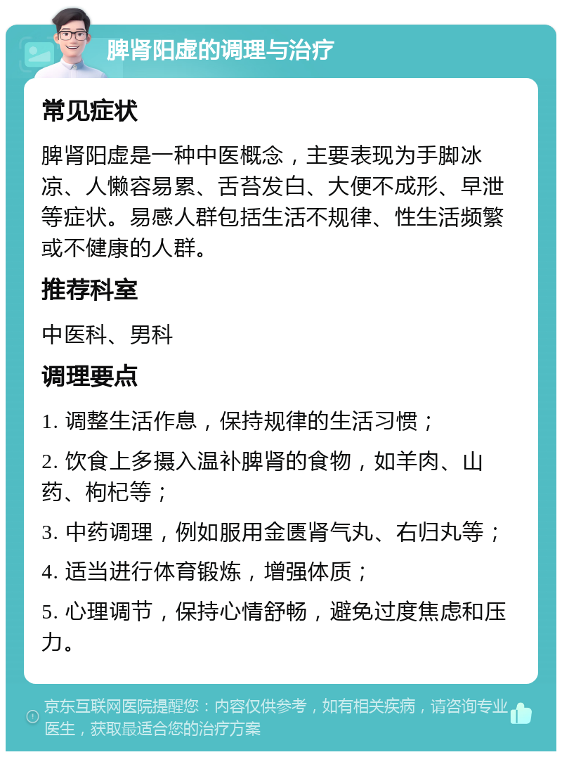 脾肾阳虚的调理与治疗 常见症状 脾肾阳虚是一种中医概念，主要表现为手脚冰凉、人懒容易累、舌苔发白、大便不成形、早泄等症状。易感人群包括生活不规律、性生活频繁或不健康的人群。 推荐科室 中医科、男科 调理要点 1. 调整生活作息，保持规律的生活习惯； 2. 饮食上多摄入温补脾肾的食物，如羊肉、山药、枸杞等； 3. 中药调理，例如服用金匮肾气丸、右归丸等； 4. 适当进行体育锻炼，增强体质； 5. 心理调节，保持心情舒畅，避免过度焦虑和压力。