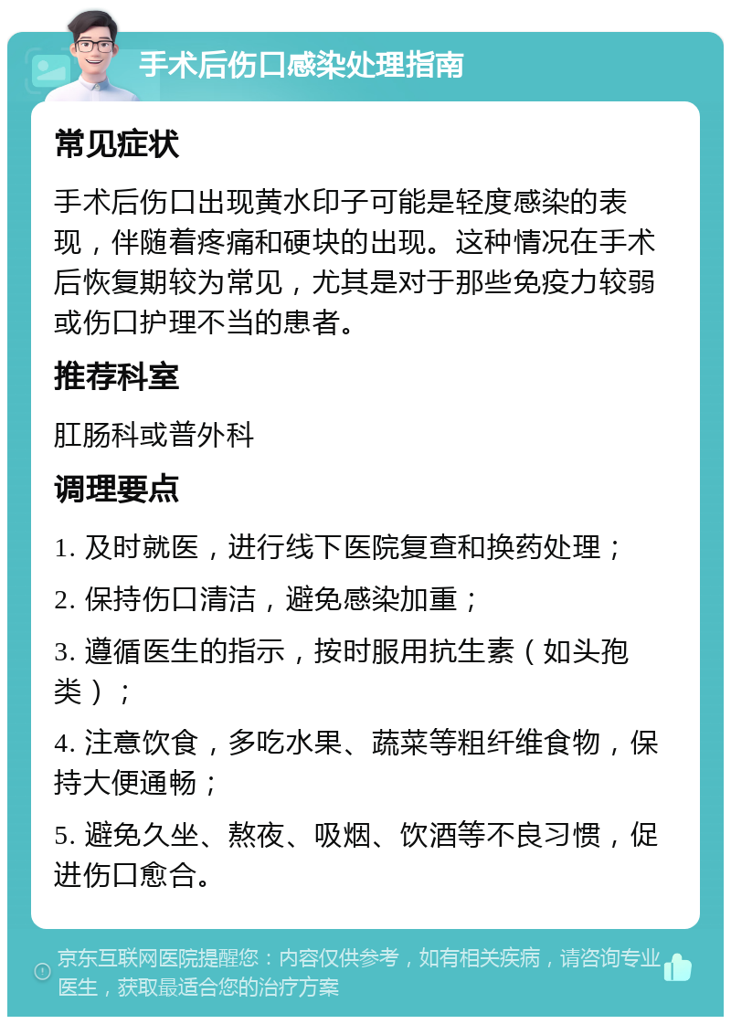 手术后伤口感染处理指南 常见症状 手术后伤口出现黄水印子可能是轻度感染的表现，伴随着疼痛和硬块的出现。这种情况在手术后恢复期较为常见，尤其是对于那些免疫力较弱或伤口护理不当的患者。 推荐科室 肛肠科或普外科 调理要点 1. 及时就医，进行线下医院复查和换药处理； 2. 保持伤口清洁，避免感染加重； 3. 遵循医生的指示，按时服用抗生素（如头孢类）； 4. 注意饮食，多吃水果、蔬菜等粗纤维食物，保持大便通畅； 5. 避免久坐、熬夜、吸烟、饮酒等不良习惯，促进伤口愈合。