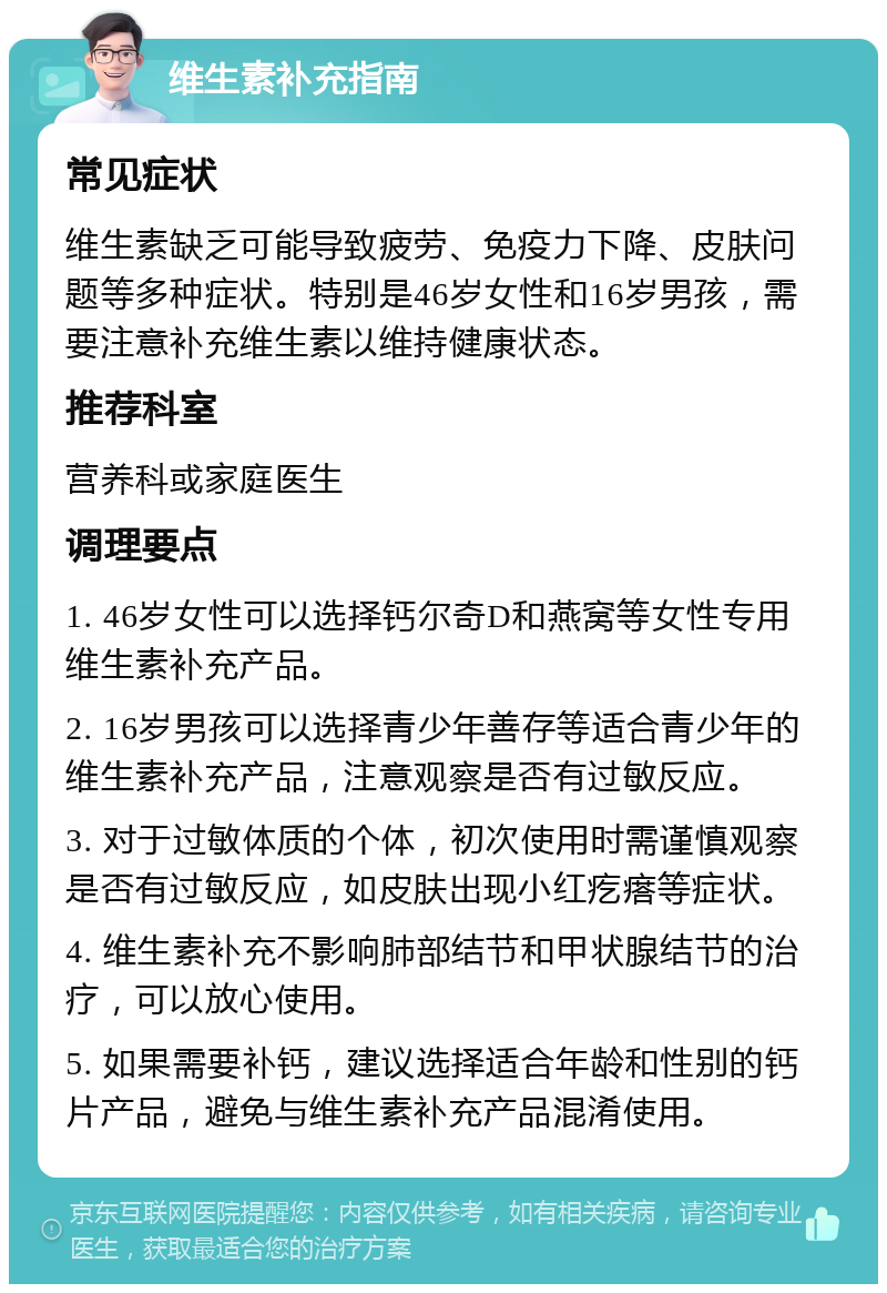 维生素补充指南 常见症状 维生素缺乏可能导致疲劳、免疫力下降、皮肤问题等多种症状。特别是46岁女性和16岁男孩，需要注意补充维生素以维持健康状态。 推荐科室 营养科或家庭医生 调理要点 1. 46岁女性可以选择钙尔奇D和燕窝等女性专用维生素补充产品。 2. 16岁男孩可以选择青少年善存等适合青少年的维生素补充产品，注意观察是否有过敏反应。 3. 对于过敏体质的个体，初次使用时需谨慎观察是否有过敏反应，如皮肤出现小红疙瘩等症状。 4. 维生素补充不影响肺部结节和甲状腺结节的治疗，可以放心使用。 5. 如果需要补钙，建议选择适合年龄和性别的钙片产品，避免与维生素补充产品混淆使用。