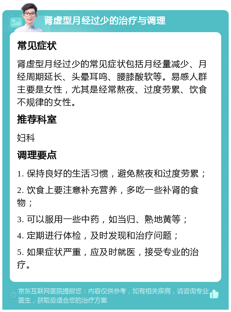 肾虚型月经过少的治疗与调理 常见症状 肾虚型月经过少的常见症状包括月经量减少、月经周期延长、头晕耳鸣、腰膝酸软等。易感人群主要是女性，尤其是经常熬夜、过度劳累、饮食不规律的女性。 推荐科室 妇科 调理要点 1. 保持良好的生活习惯，避免熬夜和过度劳累； 2. 饮食上要注意补充营养，多吃一些补肾的食物； 3. 可以服用一些中药，如当归、熟地黄等； 4. 定期进行体检，及时发现和治疗问题； 5. 如果症状严重，应及时就医，接受专业的治疗。