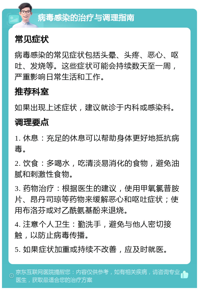 病毒感染的治疗与调理指南 常见症状 病毒感染的常见症状包括头晕、头疼、恶心、呕吐、发烧等。这些症状可能会持续数天至一周，严重影响日常生活和工作。 推荐科室 如果出现上述症状，建议就诊于内科或感染科。 调理要点 1. 休息：充足的休息可以帮助身体更好地抵抗病毒。 2. 饮食：多喝水，吃清淡易消化的食物，避免油腻和刺激性食物。 3. 药物治疗：根据医生的建议，使用甲氧氯普胺片、昂丹司琼等药物来缓解恶心和呕吐症状；使用布洛芬或对乙酰氨基酚来退烧。 4. 注意个人卫生：勤洗手，避免与他人密切接触，以防止病毒传播。 5. 如果症状加重或持续不改善，应及时就医。